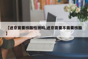 【进京需要核酸检测吗,进京需要不需要核酸】