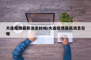 大连疫情最新消息封城/大连疫情最新消息在哪