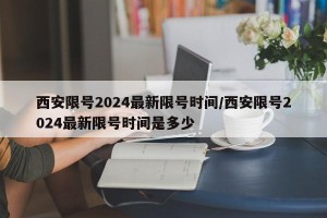 西安限号2024最新限号时间/西安限号2024最新限号时间是多少