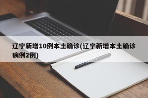 辽宁新增10例本土确诊(辽宁新增本土确诊病例2例)