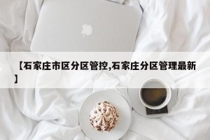 【石家庄市区分区管控,石家庄分区管理最新】