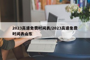 2023高速免费时间表/2023高速免费时间表山东