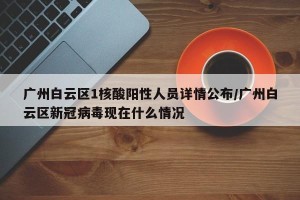 广州白云区1核酸阳性人员详情公布/广州白云区新冠病毒现在什么情况