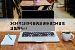 2024年2月9号白天高速免费(24日高速免费吗?)