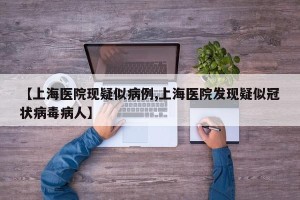 【上海医院现疑似病例,上海医院发现疑似冠状病毒病人】