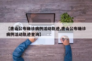 【唐山公布确诊病例活动轨迹,唐山公布确诊病例活动轨迹查询】