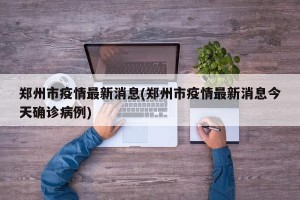 郑州市疫情最新消息(郑州市疫情最新消息今天确诊病例)
