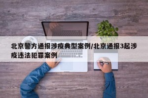 北京警方通报涉疫典型案例/北京通报3起涉疫违法犯罪案例