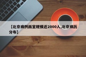 【北京病例画室规模近2000人,北京病历分布】