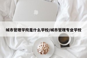 城市管理学院是什么学校/城市管理专业学校
