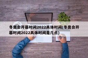 冬奥会开幕时间2022具体时间(冬奥会开幕时间2022具体时间是几点)