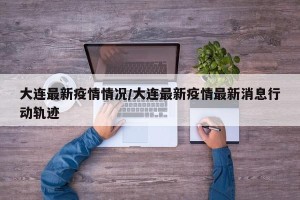 大连最新疫情情况/大连最新疫情最新消息行动轨迹