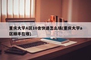 重庆大学A区10舍快递怎么填(重庆大学a区顺丰在哪)