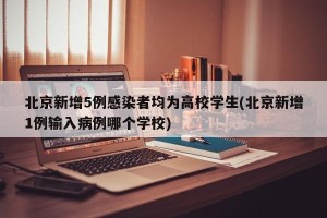 北京新增5例感染者均为高校学生(北京新增1例输入病例哪个学校)