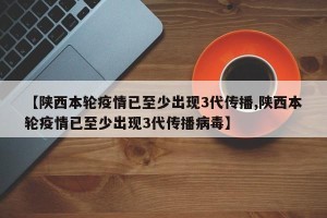 【陕西本轮疫情已至少出现3代传播,陕西本轮疫情已至少出现3代传播病毒】