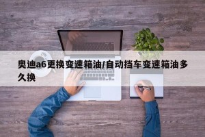奥迪a6更换变速箱油/自动挡车变速箱油多久换